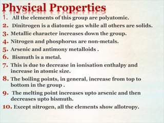 Physical Properties
1. All the elements of this group are polyatomic.
2. Dinitrogen is a diatomic gas while all others are solids.
3. Metallic character increases down the group.
4. Nitrogen and phosphorus are non-metals.
5. Arsenic and antimony metalloids .
6. Bismuth is a metal.
7. This is due to decrease in ionisation enthalpy and
increase in atomic size.
8. The boiling points, in general, increase from top to
bottom in the group .
9. The melting point increases upto arsenic and then
decreases upto bismuth.
10. Except nitrogen, all the elements show allotropy.
 