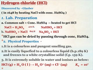 Hydrogen chloride (HCl)
Discovered by –Glauber
( in 1648 by heating NaCl with conc. H2SO4 )
1. Lab. Preparation
a. Common salt + Conc. H2SO4 → heated to get HCl
NaCl + H2SO4
420 K NaHSO4 + HCl
b. NaHSO4 + NaCl 823 K Na2SO4 + HCl
*HCl gas can be dried by passing through conc, H2SO4.
*2. Physical Properties –
1.It is a colourless and pungent smelling gas.
2.It is easily liquefied to a colourless liquid (b.p.189 K)
and freezes to a white crystalline solid (f.p. 159 K).
3. It is extremely soluble in water and ionises as below:
HCl (g) + H2 O ( l ) → H3 O+ (aq) + Cl− (aq) Ka = 107
 