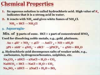 Chemical Properties
1. Its aqueous solution is called hydrochloric acid. High value of Ka
indicates that it is a strong acid in water.
2. It reacts with NH3 and gives white fumes of NH4Cl.
NH3 + HCl → NH4Cl
3. Aquaragia-
Mix. of 3 parts of conc. HCl + 1 part of concentrated HNO3
Used for dissolving noble metals, e.g., gold, platinum.
Au + 4H+ + NO3
− + 4Cl− → AuCl−
4 + NO + 2H2O
3Pt + 16H+ + 4NO3
− + 18Cl− → 3PtCl2
6
− + 4NO + 8H2O
4. Hydrochloric acid decomposes salts of weaker acids, e.g.,
carbonates, hydrogencarbonates, sulphites, etc.
Na2CO3 + 2HCl → 2NaCl + H2O + CO2
NaHCO3 + HCl → NaCl + H2O + CO2
Na2SO3 + 2HCl → 2NaCl + H2O + SO2
 