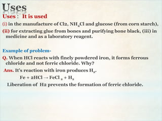 Uses : It is used
(i) in the manufacture of Cl2, NH4Cl and glucose (from corn starch),
(ii) for extracting glue from bones and purifying bone black, (iii) in
medicine and as a laboratory reagent.
Example of problem-
Q. When HCl reacts with finely powdered iron, it forms ferrous
chloride and not ferric chloride. Why?
Ans. It’s reaction with iron produces H2.
Fe + 2HCl → FeCl 2 + H2
Liberation of H2 prevents the formation of ferric chloride.
 