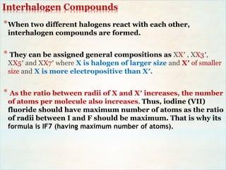 Interhalogen Compounds
*When two different halogens react with each other,
interhalogen compounds are formed.
* They can be assigned general compositions as XX′ , XX3′,
XX5′ and XX7′ where X is halogen of larger size and X′ of smaller
size and X is more electropositive than X′.
* As the ratio between radii of X and X′ increases, the number
of atoms per molecule also increases. Thus, iodine (VII)
fluoride should have maximum number of atoms as the ratio
of radii between I and F should be maximum. That is why its
formula is IF7 (having maximum number of atoms).
 