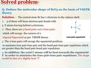 Solved problem-
Q. Deduce the molecular shape of BrF3 on the basis of VSEPR
theory.
Solution – The central atom Br has 7 electrons in the valence shell.
1. 3 of these will form electron-pair bonds with
3 F atoms leaving behind 4 electrons.
2. Thus, there are 3 bond pairs and 2 lone pairs
which will occupy the corners of a
trigonal bipyramid as per VSEPR theory .
3. The 2 lone pairs will occupy the equatorial positions
to minimise lone pair-lone pair and the bond pair-lone pair repulsions which
are greater than the bond pair-bond pair repulsions.
4. In addition, the axial F atoms will be bent towards the equatorial
F in order to minimise the lone-pair-lone pair repulsions. The shape
would be that of a slightly bent ‘T’.
 
