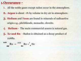 1.Occurance -
1. All the noble gases except radon occur in the atmosphere.
2. Argon is about 1% by volume in dry air in atmosphere.
3. Helium and Neon are found in minerals of radioactive
origin e.g., pitchblende, monazite, cleveite.
4. Helium - The main commercial source is natural gas.
5. Xe and Rn - Radon is obtained as a decay product of
226Ra.
226
88
Ra →
222
86
Rn +
4
2
He
 