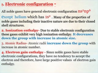 1. Electronic configuration -
All noble gases have general electronic configuration ns2np6
except helium which has 1s2 . Many of the properties of
noble gases including their inactive nature are due to their closed
shell structures.
2. Ionization enthalpy- Due to stable electronic configuration
these gases exhibit very high ionization enthalpy. It decreases
down the group with increase in atomic size.
3. Atomic Radius- Atomic radii increase down the group with
increase in atomic number.
4. Electron gain enthalpy - Since noble gases have stable
electronic configurations, they have no tendency to accept the
electron and therefore, have large positive values of electron gain
enthalpy.
 