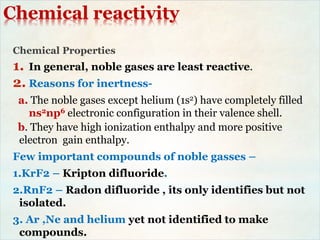 Chemical reactivity
Chemical Properties
1. In general, noble gases are least reactive.
2. Reasons for inertness-
a. The noble gases except helium (1s2) have completely filled
ns2np6 electronic configuration in their valence shell.
b. They have high ionization enthalpy and more positive
electron gain enthalpy.
Few important compounds of noble gasses –
1.KrF2 – Kripton difluoride.
2.RnF2 – Radon difluoride , its only identifies but not
isolated.
3. Ar ,Ne and helium yet not identified to make
compounds.
 