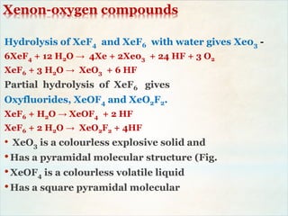 Xenon-oxygen compounds
Hydrolysis of XeF4 and XeF6 with water gives Xe03 -
6XeF4 + 12 H2O → 4Xe + 2Xe03 + 24 HF + 3 O2
XeF6 + 3 H2O → XeO3 + 6 HF
Partial hydrolysis of XeF6 gives
Oxyfluorides, XeOF4 and XeO2F2.
XeF6 + H2O → XeOF4 + 2 HF
XeF6 + 2 H2O → XeO2F2 + 4HF
• XeO3 is a colourless explosive solid and
•Has a pyramidal molecular structure (Fig.
•XeOF4 is a colourless volatile liquid
•Has a square pyramidal molecular
 