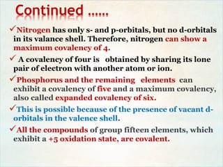 Continued ……
Nitrogen has only s- and p-orbitals, but no d-orbitals
in its valance shell. Therefore, nitrogen can show a
maximum covalency of 4.
 A covalency of four is obtained by sharing its lone
pair of electron with another atom or ion.
Phosphorus and the remaining elements can
exhibit a covalency of five and a maximum covalency,
also called expanded covalency of six.
This is possible because of the presence of vacant d-
orbitals in the valence shell.
All the compounds of group fifteen elements, which
exhibit a +5 oxidation state, are covalent.
 