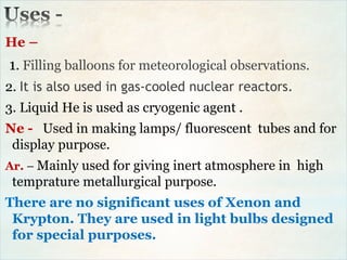 He –
1. Filling balloons for meteorological observations.
2. It is also used in gas-cooled nuclear reactors.
3. Liquid He is used as cryogenic agent .
Ne - Used in making lamps/ fluorescent tubes and for
display purpose.
Ar. – Mainly used for giving inert atmosphere in high
temprature metallurgical purpose.
There are no significant uses of Xenon and
Krypton. They are used in light bulbs designed
for special purposes.
 