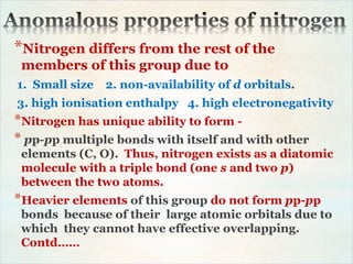 *Nitrogen differs from the rest of the
members of this group due to
1. Small size 2. non-availability of d orbitals.
3. high ionisation enthalpy 4. high electronegativity
*Nitrogen has unique ability to form -
* pp-pp multiple bonds with itself and with other
elements (C, O). Thus, nitrogen exists as a diatomic
molecule with a triple bond (one s and two p)
between the two atoms.
*Heavier elements of this group do not form pp-pp
bonds because of their large atomic orbitals due to
which they cannot have effective overlapping.
Contd……
 