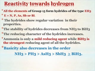 Reactivity towards hydrogen
*All the elements of Group 15 form hydrides of the type EH3
* E = N, P, As, Sb or Bi.
* The hydrides show regular variation in their
properties.
*The stability of hydrides decreases from NH3 to BiH3
*The reducing character of the hydrides increases.
*Ammonia is only a mild reducing agent while BiH3 is
the strongest reducing agent of all the hydrides.
*Basicity also decreases in the order
NH3 > PH3 > AsH3 > SbH3 > BiH3.
 