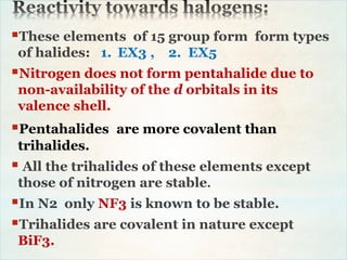 These elements of 15 group form form types
of halides: 1. EX3 , 2. EX5
Nitrogen does not form pentahalide due to
non-availability of the d orbitals in its
valence shell.
Pentahalides are more covalent than
trihalides.
 All the trihalides of these elements except
those of nitrogen are stable.
In N2 only NF3 is known to be stable.
Trihalides are covalent in nature except
BiF3.
 