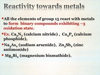 All the elements of group 15 react with metals
to form binary compounds exhibiting –3
oxidation state.
Ex. Ca3N2 (calcium nitride) , Ca3P2 (calcium
phosphide),
Na3As2 (sodium arsenide), Zn3Sb2 (zinc
antimonide)
 Mg3Bi2 (magnesium bismuthide).
 