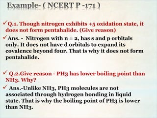 Q.1. Though nitrogen exhibits +5 oxidation state, it
does not form pentahalide. (Give reason)
Ans. - Nitrogen with n = 2, has s and p orbitals
only. It does not have d orbitals to expand its
covalence beyond four. That is why it does not form
pentahalide.
 Q.2.Give reason - PH3 has lower boiling point than
NH3. Why?
 Ans.-Unlike NH3, PH3 molecules are not
associated through hydrogen bonding in liquid
state. That is why the boiling point of PH3 is lower
than NH3.
 