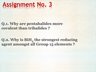 Assignment No. 3
Q.1. Why are pentahalides more
covalent than trihalides ?
Q.2. Why is BiH3 the strongest reducing
agent amongst all Group 15 elements ?
 
