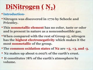 DiNitrogen ( N2)
•Introduction-
•Nitrogen was discovered in 1770 by Scheele and
Priestley.
•This nonmetallic element has no color, taste or odor
and is present in nature as a noncombustible gas.
•When compared with the rest of Group 15, nitrogen
has the highest electronegativity which makes it the
most nonmetallic of the group.
•The common oxidation states of N2 are +5, +3, and -3.
• N2 makes up about 0.002% of the earth's crust.
• It constitutes 78% of the earth’s atmosphere by
volume.
 