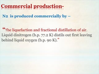 Commercial production-
N2 is produced commercially by –
“The liquefaction and fractional distillation of air.
Liquid dinitrogen (b.p. 77.2 K) distils out first leaving
behind liquid oxygen (b.p. 90 K).”
 