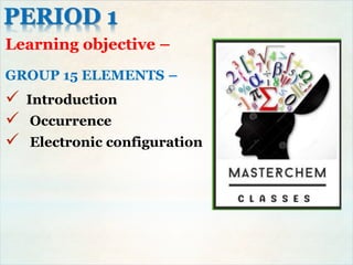 PERIOD 1
Learning objective –
GROUP 15 ELEMENTS –
 Introduction
 Occurrence
 Electronic configuration
 