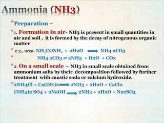 NH3
*Preparation –
*1. Formation in air- NH3 is present in small quantities in
air and soil , it is formed by the decay of nitrogenous organic
matter
* e.g., urea. NH2CONH2 + 2H2O NH4 2CO3
* NH4 2CO3 ⇌ 2NH3 + H2O + CO2
*2. On a small scale – NH3 in small scale obtained from
ammonium salts by their decomposition followed by further
treatment with caustic soda or calcium hydroxide.
*2NH4Cl + Ca(OH)2 2NH3 + 2H2O + CaCl2
(NH4)2 SO4 + 2NaOH 2NH3 + 2H2O + Na2SO4
 