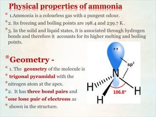 Physical properties of ammonia
* 1.Ammonia is a colourless gas with a pungent odour.
*2. Its freezing and boiling points are 198.4 and 239.7 K .
*3. In the solid and liquid states, it is associated through hydrogen
bonds and therefore it accounts for its higher melting and boiling
points.
*Geometry -
* 1. The geometry of the molecule is
* trigonal pyramidal with the
*nitrogen atom at the apex.
*2. It has three bond pairs and
*one lone pair of electrons as
* shown in the structure.
 