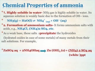 Chemical Properties of ammonia
*1. Highly soluble in water- NH3 gas is highly soluble in water. Its
aqueous solution is weakly basic due to the formation of OH– ions.
* NH3(g) + H2O(l) ⇌ NH4+
(aq) + OH– (aq)
*2. Formation of ammonium salts- It forms ammonium salts with
acids, e.g., NH4Cl, (NH4)2 SO4, etc.
*As a weak base, these salts sprecipitate the hydroxides
(hydrated oxides in case of some metals) of many metals from their
salt solutions. For example,
*ZnSO4 aq + 2NH4OHaq Zn (OH)2 (s) + (NH4) 2 SO4 aq
(white )ppt
 