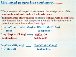 Chemical properties continued…….
*The presence of a lone pair of electrons on the nitrogen atom of the
ammonia molecule makes it a Lewis base.
*It donates the electron pair and forms linkage with metal ions
and the formation of such complex compounds finds applications in
detection of metal ions such as Cu2+, Ag+:
* Ex. Cu2+ (aq) + 4 NH3(aq) ⇌ [Cu(NH3)4]2+ (aq)
* (blue) (deep blue)
* Ag +(aq) + Cl- (aq) AgCls (s)
(colourless) (white ppt)
*AgCls + 2NH3 (aq) [Ag (NH3)2] Cl (aq)
* (white ppt) (colourless)
 