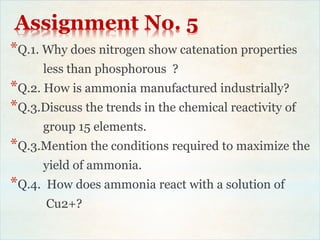Assignment No. 5
*Q.1. Why does nitrogen show catenation properties
less than phosphorous ?
*Q.2. How is ammonia manufactured industrially?
*Q.3.Discuss the trends in the chemical reactivity of
group 15 elements.
*Q.3.Mention the conditions required to maximize the
yield of ammonia.
*Q.4. How does ammonia react with a solution of
Cu2+?
 