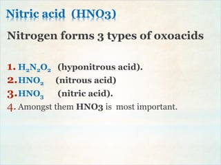 Nitric acid (HNO3)
Nitrogen forms 3 types of oxoacids
1. H2N2O2 (hyponitrous acid).
2.HNO2 (nitrous acid)
3.HNO3 (nitric acid).
4. Amongst them HNO3 is most important.
 
