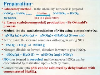 Preparation-
• Laboratory method - In the laboratory, nitric acid is prepared
• NaNO3 + H2SO4 (conc) Heating NaHSO4 + HNO3
Or KNO3 in a in a glass retort
• 2. Large scale(commercial) production –By Ostwald’s
process.
• Method- By the catalytic oxidation of NH3 using atmospheric O2.
• 4NH3 (g)+ 5O2 (g)  4NO(g)+ 6H2O(g) (from air)
• Nitric oxide thus formed combines with oxygen giving NO2.
• 2NOg + O2 g ⇌ 2NO2 g
• Nitrogen dioxide so formed, dissolves in water to give HNO3.
• 3NO2(g) + H2O (l)  2HNO3 (aq)+ NO(g)
• NO thus formed is recycled and the aqueous HNO3 can be
concentrated by distillation upto ~ 68% by mass.
• Concentration upto 98% can be achieved by dehydration with
concentrated H2SO4.
 