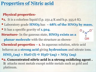 Properties of Nitric acid
Physical properties-
1. It is a colorless liquid (f.p. 231.4 K and b.p. 355.6 K).
 Laboratory grade HNO3 has ~ 68% of the HNO3 by mass.
 It has a specific gravity of 1.504.
Structure- In the gaseous state, HNO3 exists as a
planar molecule with the structure as shown-
Chemical properties – 1. In aqueous solution, nitric acid
behaves as a strong acid giving hydronium and nitrate ions.
HNO3 (aq) + H2O (l)  H3O+(aq) + NO3
-
(aq)
2. Concentrated nitric acid is a strong oxidizing agent .
It attacks most metals except noble metals such as gold and
platinum.
 