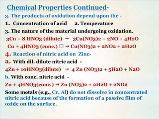 Chemical Properties Continued-
3. The products of oxidation depend upon the -
1. Concentration of acid 2. Temperature
3. The nature of the material undergoing oxidation.
3Cu + 8 HNO3 (dilute)  3Cu(NO3)2 + 2NO + 4H2O
Cu + 4HNO3 (conc.)  Cu(NO3)2 + 2NO2 + 2H2O
4. Reaction of nitric acid on Zinc-
a. With dil. dilute nitric acid -
4Zn + 10HNO3(dilute)  4 Zn (NO3)2 + 5H2O + N2O
b. With conc. nitric acid -
Zn + 4HNO3(conc.)  Zn (NO3)2 + 2H2O + 2NO2
Some metals (e.g., Cr, Al) do not dissolve in concentrated
nitric acid because of the formation of a passive film of
oxide on the surface.
 