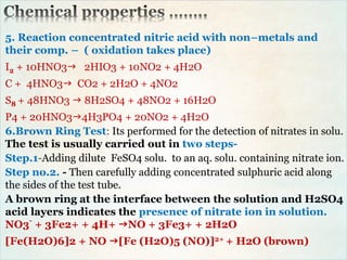5. Reaction concentrated nitric acid with non–metals and
their comp. – ( oxidation takes place)
I2 + 10HNO3 2HIO3 + 10NO2 + 4H2O
C + 4HNO3 CO2 + 2H2O + 4NO2
S8 + 48HNO3  8H2SO4 + 48NO2 + 16H2O
P4 + 20HNO34H3PO4 + 20NO2 + 4H2O
6.Brown Ring Test: Its performed for the detection of nitrates in solu.
The test is usually carried out in two steps-
Step.1-Adding dilute FeSO4 solu. to an aq. solu. containing nitrate ion.
Step no.2. - Then carefully adding concentrated sulphuric acid along
the sides of the test tube.
A brown ring at the interface between the solution and H2SO4
acid layers indicates the presence of nitrate ion in solution.
NO3-
+ 3Fe2+ + 4H+ NO + 3Fe3+ + 2H2O
[Fe(H2O)6]2 + NO [Fe (H2O)5 (NO)]2+ + H2O (brown)
 