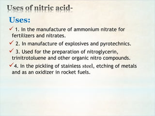 Uses:
 1. In the manufacture of ammonium nitrate for
fertilizers and nitrates.
 2. In manufacture of explosives and pyrotechnics.
 3. Used for the preparation of nitroglycerin,
trinitrotoluene and other organic nitro compounds.
4. In the pickling of stainless steel, etching of metals
and as an oxidizer in rocket fuels.
 