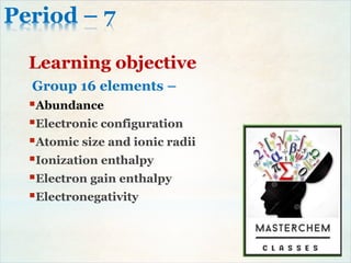 Period – 7
Learning objective
Group 16 elements –
Abundance
Electronic configuration
Atomic size and ionic radii
Ionization enthalpy
Electron gain enthalpy
Electronegativity
 