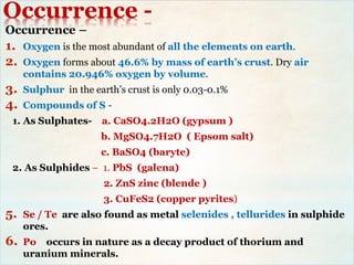 Occurrence -
Occurrence –
1. Oxygen is the most abundant of all the elements on earth.
2. Oxygen forms about 46.6% by mass of earth’s crust. Dry air
contains 20.946% oxygen by volume.
3. Sulphur in the earth’s crust is only 0.03-0.1%
4. Compounds of S -
1. As Sulphates- a. CaSO4.2H2O (gypsum )
b. MgSO4.7H2O ( Epsom salt)
c. BaSO4 (baryte)
2. As Sulphides – 1. PbS (galena)
2. ZnS zinc (blende )
3. CuFeS2 (copper pyrites)
5. Se / Te are also found as metal selenides , tellurides in sulphide
ores.
6. Po occurs in nature as a decay product of thorium and
uranium minerals.
 