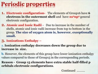 Periodic properties
1. Electronic configuration- The elements of Group16 have 6
electrons in the outermost shell and have ns2np4 general
electronic configuration.
2. Atomic and Ionic Radii - Due to increase in the number of
shells, atomic and ionic radii increase from top to bottom in the
group. The size of oxygen atom is, however, exceptionally
small.
3. Ionizations Enthalpy –
a. Ionization enthalpy decreases down the group due to
increase in size.
b. However, the elements of this group have lower ionization enthalpy
values compared to those of Group15 in the corresponding periods.
Reason - Group 15 elements have extra stable half-filled p
orbitals electronic configurations.
Continued ……….
 