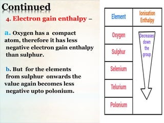 Continued
4. Electron gain enthalpy –
a. Oxygen has a compact
atom, therefore it has less
negative electron gain enthalpy
than sulphur.
b. But for the elements
from sulphur onwards the
value again becomes less
negative upto polonium.
 