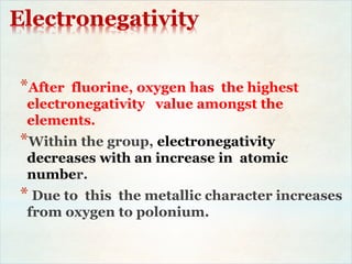 Electronegativity
*After fluorine, oxygen has the highest
electronegativity value amongst the
elements.
*Within the group, electronegativity
decreases with an increase in atomic
number.
* Due to this the metallic character increases
from oxygen to polonium.
 