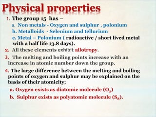 Physical properties
1. The group 15 has –
a. Non metals - Oxygen and sulphur , polonium
b. Metalloids - Selenium and tellurium
c. Metal – Polonium ( radioactive / short lived metal
with a half life 13.8 days).
2. All these elements exhibit allotropy.
3. The melting and boiling points increase with an
increase in atomic number down the group.
4. The large difference between the melting and boiling
points of oxygen and sulphur may be explained on the
basis of their atomicity;
a. Oxygen exists as diatomic molecule (O2)
b. Sulphur exists as polyatomic molecule (S8).
 