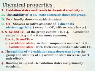 1. Oxidation states and trends in chemical reactivity –
a. The stability of -2 ox. state decreases down the group.
b. Po - hardly shows –2 oxidation state.
c. O2- Shows a negative ox. State of -2 due to its
electronegativity. ( except in OF2 with ox. state is + 2 )
2. S , Se and Te – of the group exhibit + 2, + 4, + 6 oxidation
states but + 4 and + 6 are more common.
Ex- S , Se and Te –
+ 4 oxidation state - in their compounds made with O2 .
+ 6 oxidation state - with their compounds made with F2.
3. The stability of + 6 oxidation state decreases down the
group and stability of + 4 oxidation state increase (inert
pair effect).
4. Bonding in +4 and +6 oxidation states are primarily
covalent.
 
