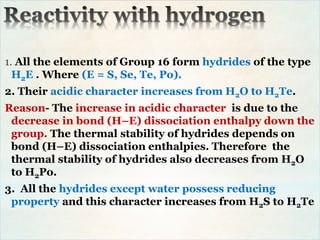1. All the elements of Group 16 form hydrides of the type
H2E . Where (E = S, Se, Te, Po).
2. Their acidic character increases from H2O to H2Te.
Reason- The increase in acidic character is due to the
decrease in bond (H–E) dissociation enthalpy down the
group. The thermal stability of hydrides depends on
bond (H–E) dissociation enthalpies. Therefore the
thermal stability of hydrides also decreases from H2O
to H2Po.
3. All the hydrides except water possess reducing
property and this character increases from H2S to H2Te
 