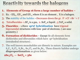 1. Elements of Group 16 form a large number of halides –
2. Ex. - EX6 , EX 4 and EX 2 where E is an element , X is a halogen.
3. The stability of the halides –Decreases down the gr. F–>Cl–>Br –> I–
4. Tetrafluorides- 1.SF4 is a gas, 2. SeF4 a liquid , 3.TeF4 a solid.
5. Fluorides - 1.Have sp3d hybridisation have trigonal
bipyramidal structures with lone pair of electrons. ( see-saw
geometry.)
6. Formation of dichlorides – Except Se all elements form
dichlorides and dibromides which have sp3 hybridisation
(tetrahedral structure) .
7. The well known monohalides are dimeric in nature. Examples are
S2F2, S2Cl2, S2Br2, Se2Cl2 and Se2Br2. These dimeric halides undergo
disproportionation as given below:
2Se2Cl2 → SeCl4 + 3Se
 