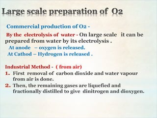 Commercial production of O2 -
By the electrolysis of water - On large scale it can be
prepared from water by its electrolysis .
At anode – oxygen is released.
At Cathod – Hydrogen is released .
Industrial Method - ( from air)
1. First removal of carbon dioxide and water vapour
from air is done.
2. Then, the remaining gases are liquefied and
fractionally distilled to give dinitrogen and dioxygen.
 
