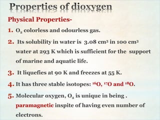 Physical Properties-
1. O2 colorless and odourless gas.
2. Its solubility in water is 3.08 cm3 in 100 cm3
water at 293 K which is sufficient for the support
of marine and aquatic life.
3. It liquefies at 90 K and freezes at 55 K.
4. It has three stable isotopes: 16O, 17O and 18O.
5. Molecular oxygen, O2 is unique in being .
paramagnetic inspite of having even number of
electrons.
 