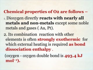 Chemical properties of O2 are follows –
1. Dioxygen directly reacts with nearly all
metals and non-metals except some noble
metals and gases ( Au, Pt).
2. Its combination reaction with other
elements is often strongly exothermic for
which external heating is required as bond
dissociation enthalpy .
(oxygen - oxygen double bond is 493.4 kJ
mol–1).
 