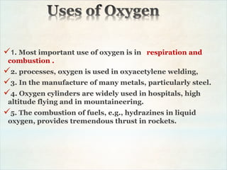 1. Most important use of oxygen is in respiration and
combustion .
2. processes, oxygen is used in oxyacetylene welding,
3. In the manufacture of many metals, particularly steel.
4. Oxygen cylinders are widely used in hospitals, high
altitude flying and in mountaineering.
5. The combustion of fuels, e.g., hydrazines in liquid
oxygen, provides tremendous thrust in rockets.
 