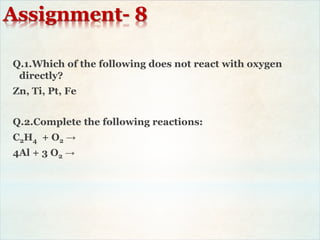 Assignment- 8
Q.1.Which of the following does not react with oxygen
directly?
Zn, Ti, Pt, Fe
Q.2.Complete the following reactions:
C2H4 + O2 →
4Al + 3 O2 →
 