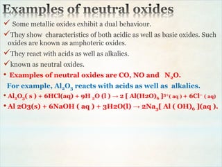  Some metallic oxides exhibit a dual behaviour.
They show characteristics of both acidic as well as basic oxides. Such
oxides are known as amphoteric oxides.
They react with acids as well as alkalies.
known as neutral oxides.
• Examples of neutral oxides are CO, NO and N2O.
For example, Al2O3 reacts with acids as well as alkalies.
• Al2O3( s ) + 6HCl(aq) + 9H 2O (l ) → 2 [ Al(H2O)6 ]3+( aq ) + 6Cl− ( aq)
• Al 2O3(s) + 6NaOH ( aq ) + 3H2O(l) → 2Na3[ Al ( OH)6 ](aq ).
 