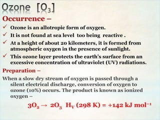 Occurrence –
 Ozone is an allotropic form of oxygen.
 It is not found at sea level too being reactive .
 At a height of about 20 kilometers, it is formed from
atmospheric oxygen in the presence of sunlight.
 This ozone layer protects the earth’s surface from an
excessive concentration of ultraviolet (UV) radiations.
Preparation –
When a slow dry stream of oxygen is passed through a
silent electrical discharge, conversion of oxygen to
ozone (10%) occurs. The product is known as ionized
oxygen –
3O2 → 2O3 HV (298 K) = +142 kJ mol–1
 