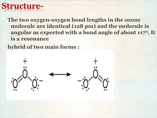 Structure-
The two oxygen-oxygen bond lengths in the ozone
molecule are identical (128 pm) and the molecule is
angular as expected with a bond angle of about 117o. It
is a resonance
hybrid of two main forms :
 