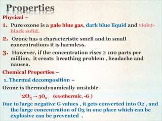 Physical –
1. Pure ozone is a pale blue gas, dark blue liquid and violet-
black solid.
2. Ozone has a characteristic smell and in small
concentrations it is harmless.
3. However, if the concentration rises ≥ 100 parts per
million, it creats breathing problem , headache and
nausea.
Chemical Properties –
1. Thermal decomposition –
Ozone is thermodynamically unstable
2O3 → 3O2 (exothermic, -G )
Due to large negative G values , it gets converted into O2 , and
the large concentration of O3 in one place which can be
explosive can be prevented .
 